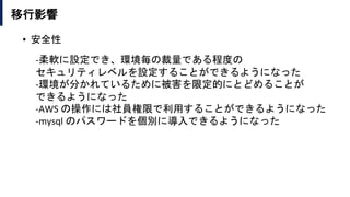 移行影響
• 安全性
-柔軟に設定でき、環境毎の裁量である程度の
セキュリティレベルを設定することができるようになった
-環境が分かれているために被害を限定的にとどめることが
できるようになった
-AWS の操作には社員権限で利用することができるようになった
-mysql のパスワードを個別に導入できるようになった
 