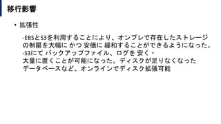 移行影響
• 拡張性
-EBSとS3を利用することにより、オンプレで存在したストレージ
の制限を大幅に かつ 安価に 緩和することができるようになった。
-S3にて バックアップファイル、ログを 安く・
大量に置くことが可能になった。ディスクが足りなくなった
データベースなど、オンラインでディスク拡張可能
 