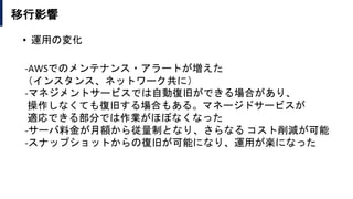 移行影響
• 運用の変化
-AWSでのメンテナンス・アラートが増えた
（インスタンス、ネットワーク共に）
-マネジメントサービスでは自動復旧ができる場合があり、
操作しなくても復旧する場合もある。マネージドサービスが
適応できる部分では作業がほぼなくなった
-サーバ料金が月額から従量制となり、さらなる コスト削減が可能
-スナップショットからの復旧が可能になり、運用が楽になった
 