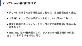オンプレ AWS移行に向けて
● グリーにおけるAWS移行は成功であった 当初目標を全て達成
● （当時）マニュアルやサポートもあり、AWSがbestであった
● 経営と組織マネージメントとエンジニアの相互理解と協力が必
須であった
● BtoB/BotC 社外/社内関わらず、システムの特性を理解の前提
ありつつもやるべき対応は同じ
 