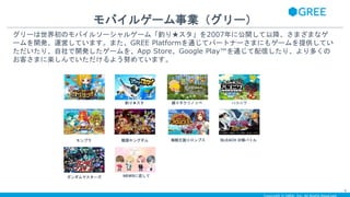 モバイルゲーム事業（グリー）
4
グリーは世界初のモバイルソーシャルゲーム「釣り★スタ」を2007年に公開して以降、さまざまなゲ
ームを開発、運営しています。また、GREE Platformを通じてパートナーさまにもゲームを提供してい
ただいたり、自社で開発したゲームを、App Store、Google Play™を通じて配信したり、より多くの
お客さまに楽しんでいただけるよう努めています。
釣り★スタ
探検ドリランド
踊り子クリノッペ ハコニワ
海賊王国コロンブスモンプラ 戦国キングダム BLEACH 卍解バトル
ガンダムマスターズ NEWSに恋して
 