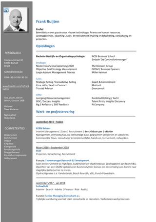 Frank Ruijten
Profiel
Bemiddelaar met passie voor nieuwe technologie, finance en human resources.
Leidinggevende-, coaching-, sales- en recruitment ervaring in detachering, consultancy en
projecten.
Opleidingen
Bachelor Bedrijfs- en Organisatiepsychologie NCOI Business School
Scriptie ‘De Continuïteitmanager’
Strategie
Masterclass Scenarioplanning 2020 The Decision Group
Objective Goal Strategy Measurement OGSM / Business Openers
Large Account Management Process Miller Heiman
Sales
Strategic Selling / Consultative Selling Coach & Commitment
Core skills / Lead to Contract Motion5
Trusted Advisor Gooiconsult
HRM
Leergang Resourcemanagement Randstad Holding / Yacht
DISC / Success Insights Talent First / Insights Discovery
Big 5 Reflector / 360o
feedback Pi Company
Werk- en projectervaring
september 2015 – heden
KERN Beheer
Interim Management | Sales | Recruitment | Beschikbaar per 1 oktober
Management vennootschap, op zelfstandige basis opdrachten verwerven en uitvoeren.
Commerciële focus, consultancy en implementatie, hands-on, recruitment, netwerken.
Maart 2018 – September 2018
REEF
Projecten, Detachering, Recruitment
Functie: Teammanager Research & Development
Sales en recruitment bij HighTech, Automotive en Machinebouw. Leidinggeven aan team R&D.
Opzetten van een OGSM op basis van Business Model Canvas om de vertaling van doelen naar
dagelijkse (sales)acties te sturen.
Opdrachtgevers o.a. Vanderlande, Bosch Rexroth, VDL, Punch Powertrain.
september 2017 – jan 2018
Fellowfield
Interim - Search - Advies | Finance - Risk - Audit |
Functie: Senior Managing Consultant a.i.
Tijdelijke aansturing van het team consultants en recruiters. Verbeteren werkprocessen.
PERSONALIA
Vosheuvelstraat 32
B3950 Bocholt
België
ruijten@telenet.be
GSM +31 6 43 60 80 10
www.linkedin.com/in/frank
ruijten
Geb. plaats, datum
Weert, 6 maart 1968
Gehuwd
Twee kinderen
Nationaliteit
Nederlands
COMPETENTIES
Ondernemen
Commercieel
Impact
Empathie
Klantgericht
Resultaatgericht
Bruggenbouwer
Creatief en Inspirerend
leiding geven
 