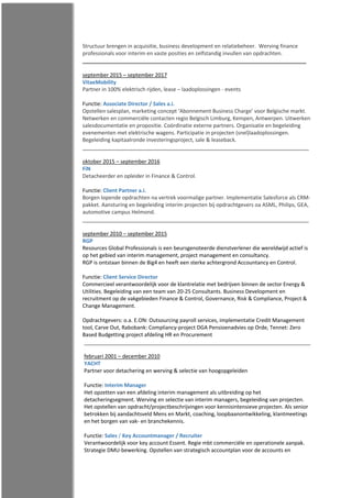 Structuur brengen in acquisitie, business development en relatiebeheer. Werving finance
professionals voor interim en vaste posities en zelfstandig invullen van opdrachten.
september 2015 – september 2017
VitaeMobility
Partner in 100% elektrisch rijden, lease – laadoplossingen - events
Functie: Associate Director / Sales a.i.
Opstellen salesplan, marketing concept ‘Abonnement Business Charge’ voor Belgische markt.
Netwerken en commerciële contacten regio Belgisch Limburg, Kempen, Antwerpen. Uitwerken
salesdocumentatie en propositie. Coördinatie externe partners. Organisatie en begeleiding
evenementen met elektrische wagens. Participatie in projecten (snel)laadoplossingen.
Begeleiding kapitaalronde investeringsproject, sale & leaseback.
oktober 2015 – september 2016
FiN
Detacheerder en opleider in Finance & Control.
Functie: Client Partner a.i.
Borgen lopende opdrachten na vertrek voormalige partner. Implementatie Salesforce als CRM-
pakket. Aansturing en begeleiding interim projecten bij opdrachtgevers oa ASML, Philips, GEA,
automotive campus Helmond.
september 2010 – september 2015
RGP
Resources Global Professionals is een beursgenoteerde dienstverlener die wereldwijd actief is
op het gebied van interim management, project management en consultancy.
RGP is ontstaan binnen de Big4 en heeft een sterke achtergrond Accountancy en Control.
Functie: Client Service Director
Commercieel verantwoordelijk voor de klantrelatie met bedrijven binnen de sector Energy &
Utilities. Begeleiding van een team van 20-25 Consultants. Business Development en
recruitment op de vakgebieden Finance & Control, Governance, Risk & Compliance, Project &
Change Management.
Opdrachtgevers: o.a. E.ON: Outsourcing payroll services, implementatie Credit Management
tool, Carve Out, Rabobank: Compliancy-project DGA Pensioenadvies op Orde, Tennet: Zero
Based Budgetting project afdeling HR en Procurement
februari 2001 – december 2010
YACHT
Partner voor detachering en werving & selectie van hoogopgeleiden
Functie: Interim Manager
Het opzetten van een afdeling interim management als uitbreiding op het
detacheringsegment. Werving en selectie van interim managers, begeleiding van projecten.
Het opstellen van opdracht/projectbeschrijvingen voor kennisintensieve projecten. Als senior
betrokken bij aandachtsveld Mens en Markt, coaching, loopbaanontwikkeling, klantmeetings
en het borgen van vak- en branchekennis.
Functie: Sales / Key Accountmanager / Recruiter
Verantwoordelijk voor key account Essent. Regie mbt commerciële en operationele aanpak.
Strategie DMU-bewerking. Opstellen van strategisch accountplan voor de accounts en
 