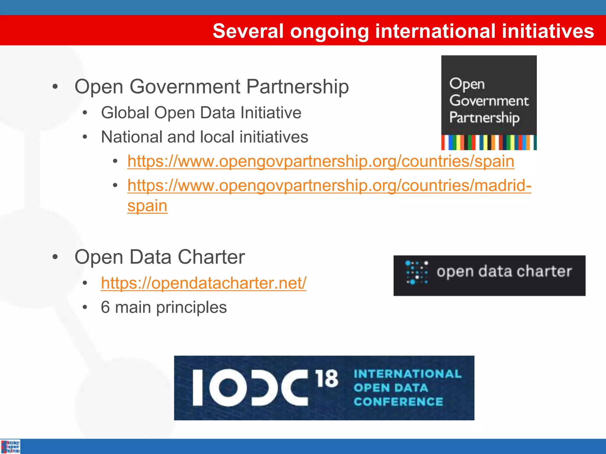 Several ongoing international initiatives
• Open Government Partnership
• Global Open Data Initiative
• National and local initiatives
• https://www.opengovpartnership.org/countries/spain
• https://www.opengovpartnership.org/countries/madrid-
spain
• Open Data Charter
• https://opendatacharter.net/
• 6 main principles
 