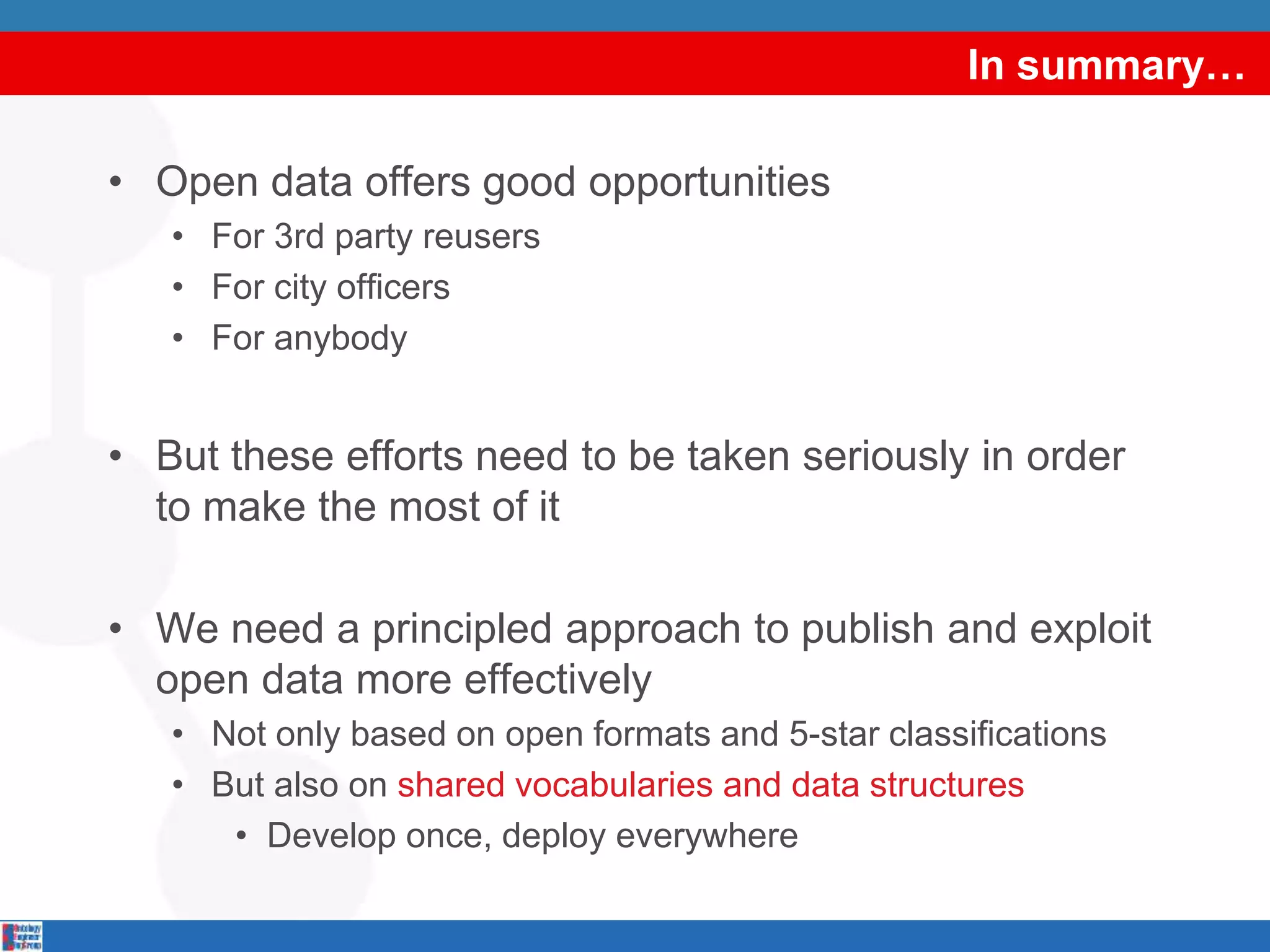 In summary…
• Open data offers good opportunities
• For 3rd party reusers
• For city officers
• For anybody
• But these efforts need to be taken seriously in order
to make the most of it
• We need a principled approach to publish and exploit
open data more effectively
• Not only based on open formats and 5-star classifications
• But also on shared vocabularies and data structures
• Develop once, deploy everywhere
 