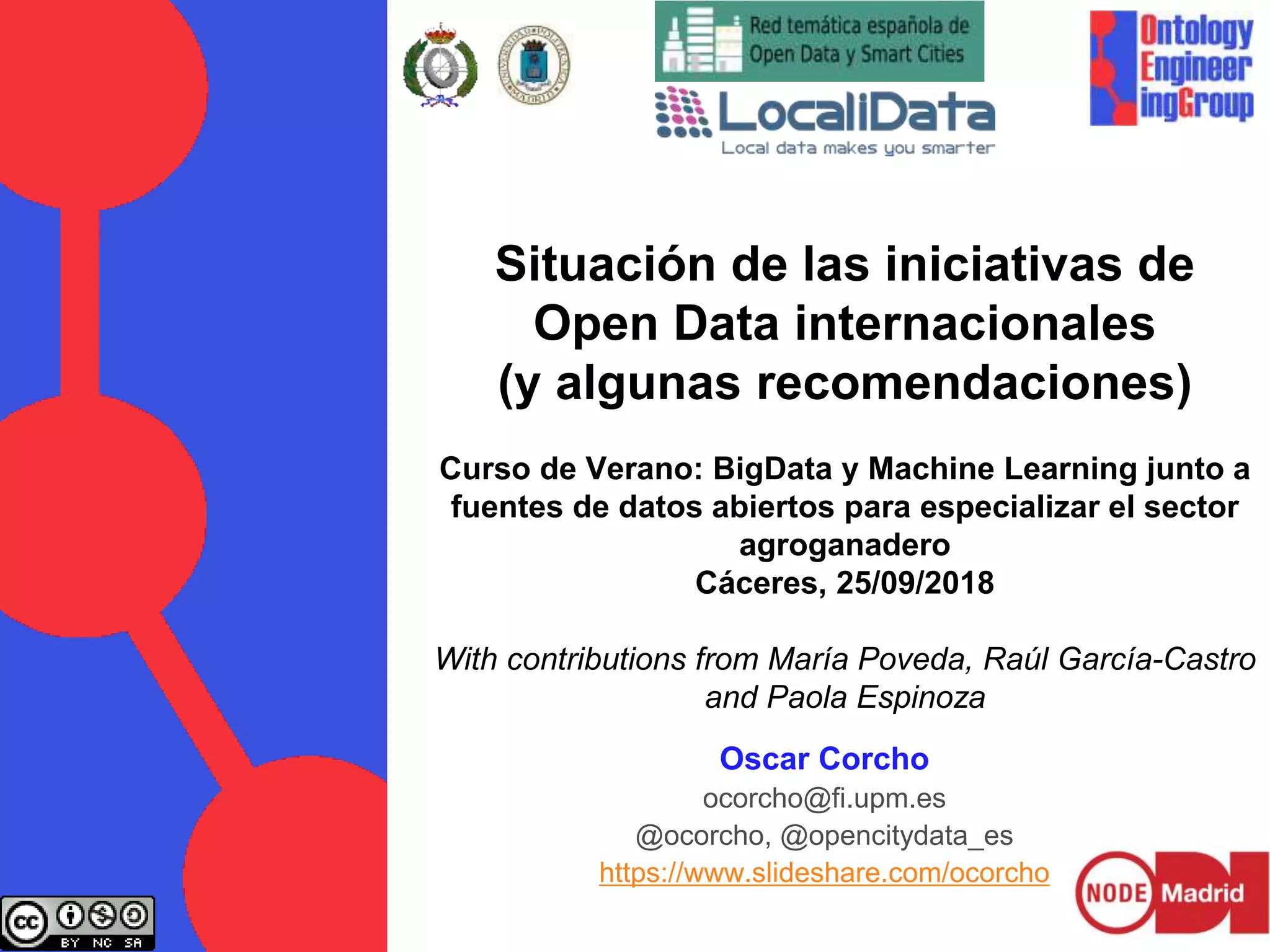 Situación de las iniciativas de
Open Data internacionales
(y algunas recomendaciones)
Curso de Verano: BigData y Machine Learning junto a
fuentes de datos abiertos para especializar el sector
agroganadero
Cáceres, 25/09/2018
With contributions from María Poveda, Raúl García-Castro
and Paola Espinoza
Oscar Corcho
ocorcho@fi.upm.es
@ocorcho, @opencitydata_es
https://www.slideshare.com/ocorcho
 