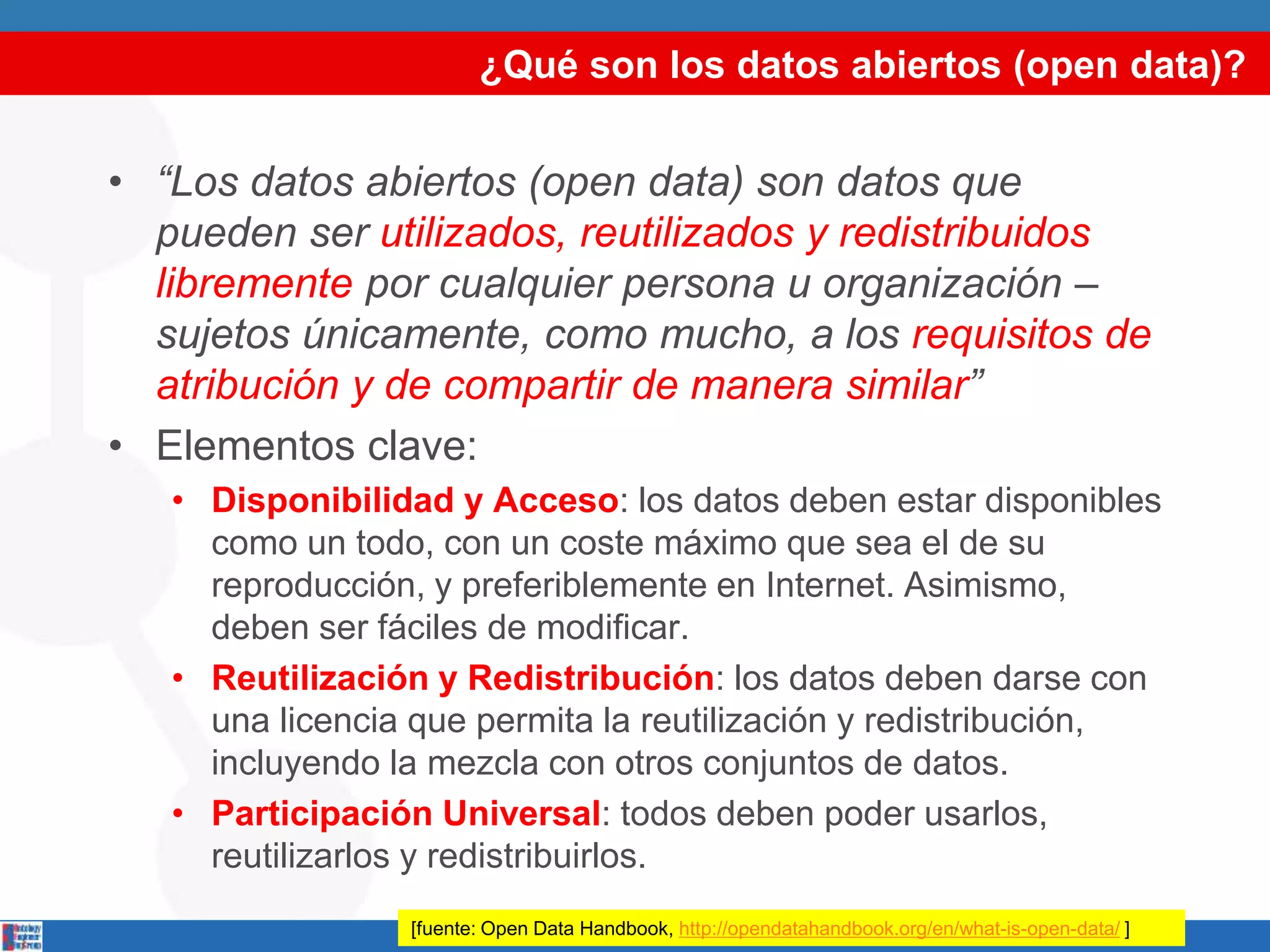 ¿Qué son los datos abiertos (open data)?
• “Los datos abiertos (open data) son datos que
pueden ser utilizados, reutilizados y redistribuidos
libremente por cualquier persona u organización –
sujetos únicamente, como mucho, a los requisitos de
atribución y de compartir de manera similar”
• Elementos clave:
• Disponibilidad y Acceso: los datos deben estar disponibles
como un todo, con un coste máximo que sea el de su
reproducción, y preferiblemente en Internet. Asimismo,
deben ser fáciles de modificar.
• Reutilización y Redistribución: los datos deben darse con
una licencia que permita la reutilización y redistribución,
incluyendo la mezcla con otros conjuntos de datos.
• Participación Universal: todos deben poder usarlos,
reutilizarlos y redistribuirlos.
[fuente: Open Data Handbook, http://opendatahandbook.org/en/what-is-open-data/ ]
 