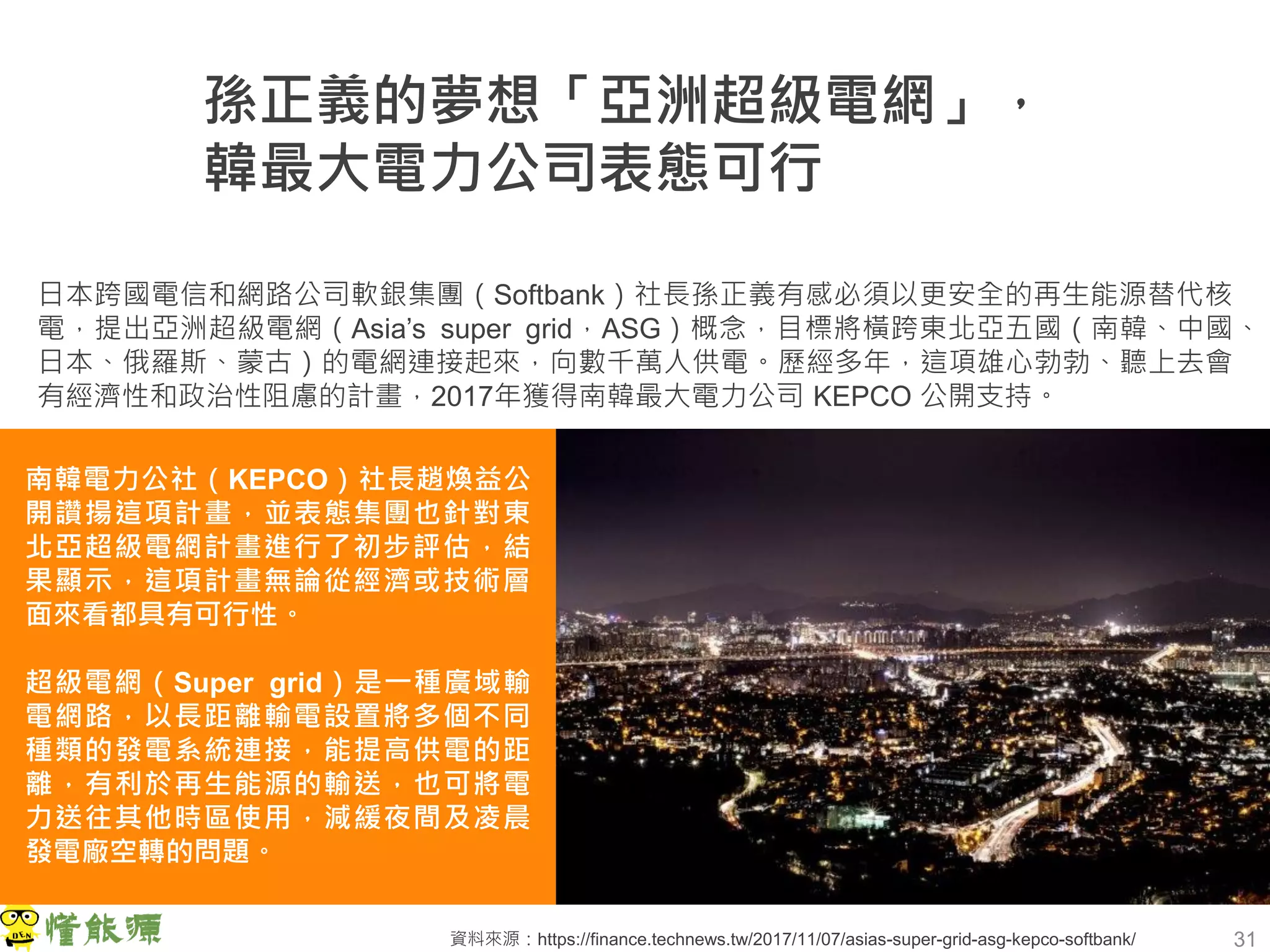 31
孫正義的夢想「亞洲超級電網」，
韓最大電力公司表態可行
日本跨國電信和網路公司軟銀集團（Softbank）社長孫正義有感必須以更安全的再生能源替代核
電，提出亞洲超級電網（Asia’s super grid，ASG）概念，目標將橫跨東北亞五國（南韓、中國、
日本、俄羅斯、蒙古）的電網連接起來，向數千萬人供電。歷經多年，這項雄心勃勃、聽上去會
有經濟性和政治性阻慮的計畫，2017年獲得南韓最大電力公司 KEPCO 公開支持。
南韓電力公社（KEPCO）社長趙煥益公
開讚揚這項計畫，並表態集團也針對東
北亞超級電網計畫進行了初步評估，結
果顯示，這項計畫無論從經濟或技術層
面來看都具有可行性。
超級電網（Super grid）是一種廣域輸
電網路，以長距離輸電設置將多個不同
種類的發電系統連接，能提高供電的距
離，有利於再生能源的輸送，也可將電
力送往其他時區使用，減緩夜間及凌晨
發電廠空轉的問題。
資料來源：https://finance.technews.tw/2017/11/07/asias-super-grid-asg-kepco-softbank/
 