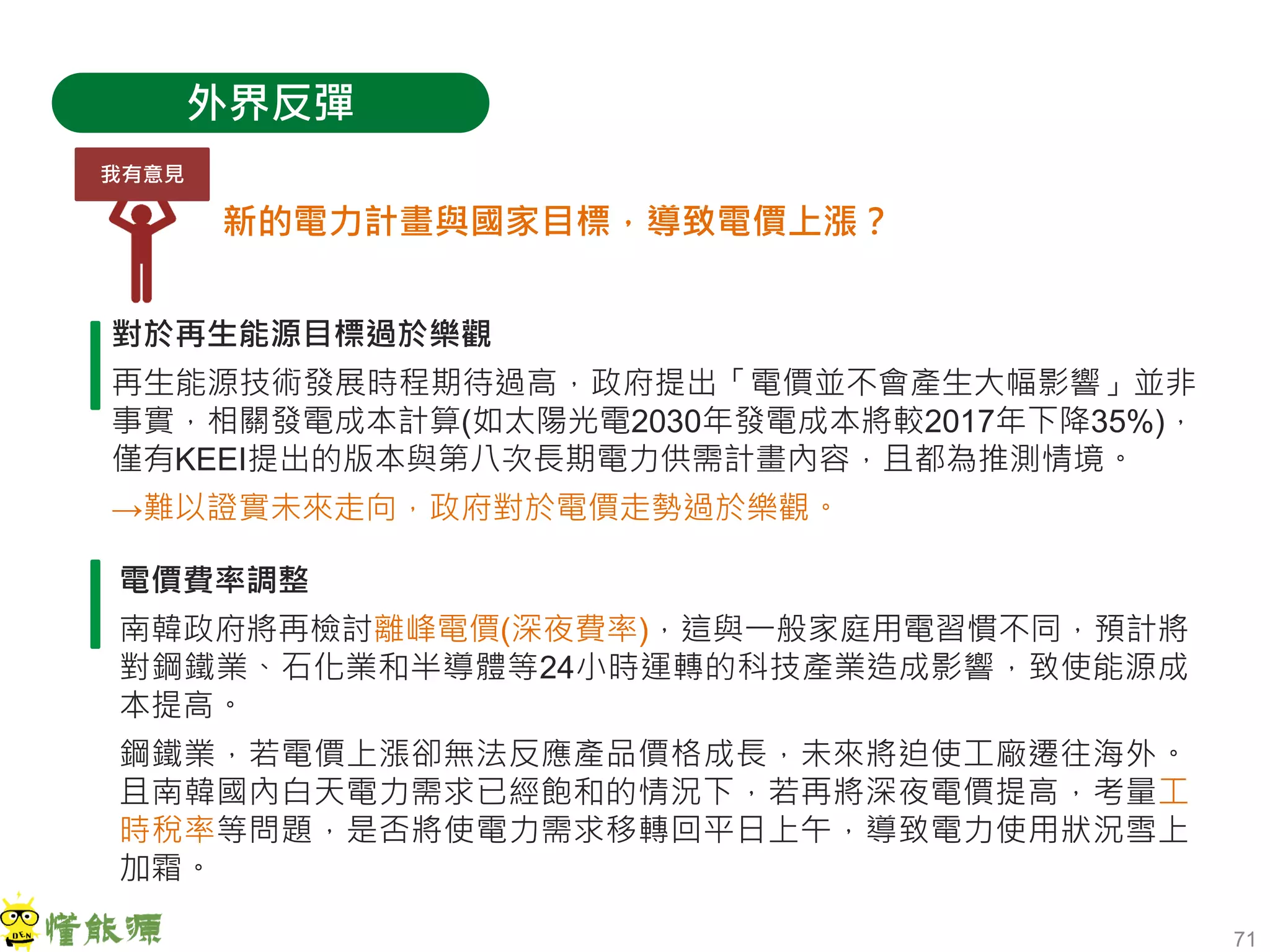 71
外界反彈
新的電力計畫與國家目標，導致電價上漲？
對於再生能源目標過於樂觀
再生能源技術發展時程期待過高，政府提出「電價並不會產生大幅影響」並非
事實，相關發電成本計算(如太陽光電2030年發電成本將較2017年下降35%)，
僅有KEEI提出的版本與第八次長期電力供需計畫內容，且都為推測情境。
→難以證實未來走向，政府對於電價走勢過於樂觀。
電價費率調整
南韓政府將再檢討離峰電價(深夜費率)，這與一般家庭用電習慣不同，預計將
對鋼鐵業、石化業和半導體等24小時運轉的科技產業造成影響，致使能源成
本提高。
鋼鐵業，若電價上漲卻無法反應產品價格成長，未來將迫使工廠遷往海外。
且南韓國內白天電力需求已經飽和的情況下，若再將深夜電價提高，考量工
時稅率等問題，是否將使電力需求移轉回平日上午，導致電力使用狀況雪上
加霜。
我有意見
 