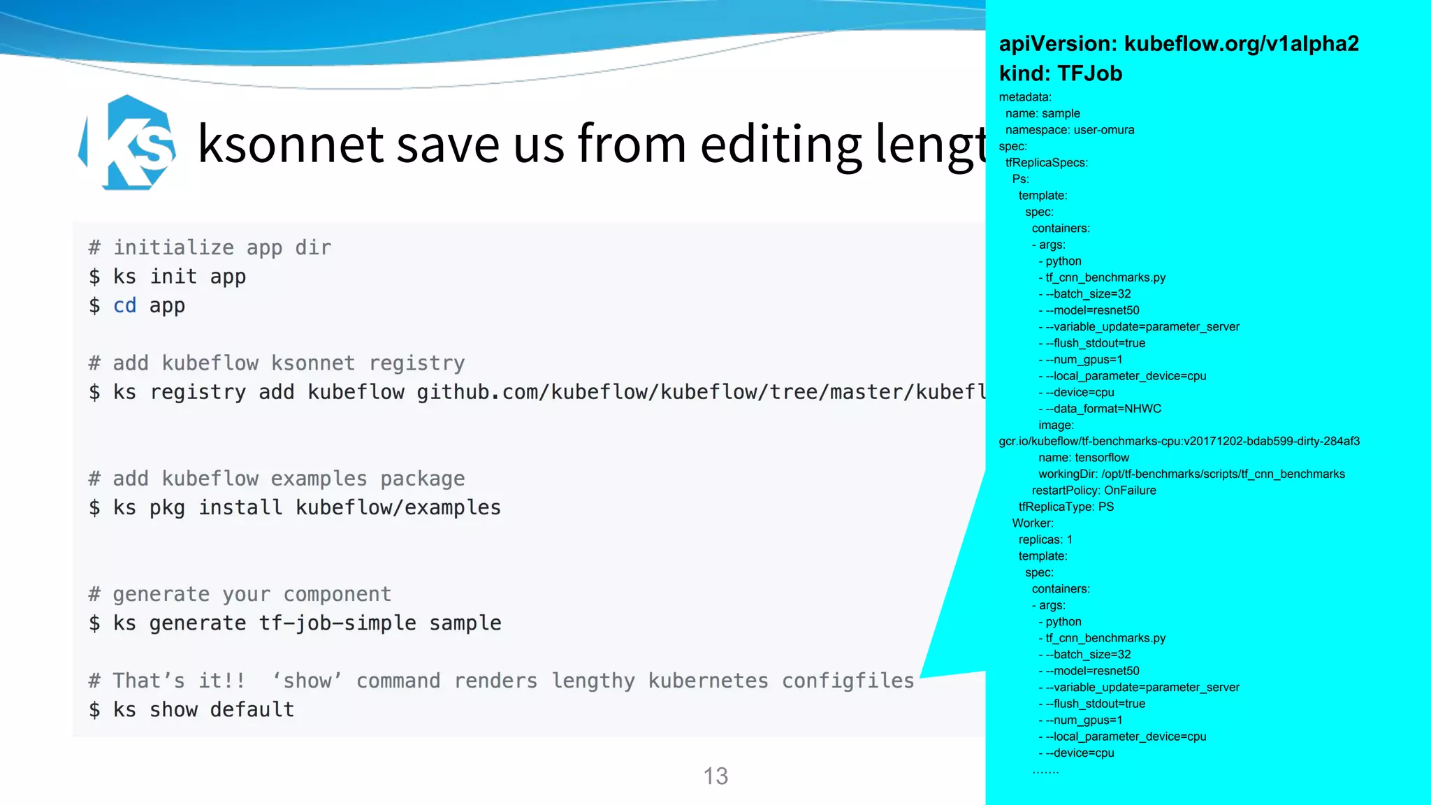 ksonnet save us from editing length yaml files!
apiVersion: kubeflow.org/v1alpha2
kind: TFJob
metadata:
name: sample
namespace: user-omura
spec:
tfReplicaSpecs:
Ps:
template:
spec:
containers:
- args:
- python
- tf_cnn_benchmarks.py
- --batch_size=32
- --model=resnet50
- --variable_update=parameter_server
- --flush_stdout=true
- --num_gpus=1
- --local_parameter_device=cpu
- --device=cpu
- --data_format=NHWC
image:
gcr.io/kubeflow/tf-benchmarks-cpu:v20171202-bdab599-dirty-284af3
name: tensorflow
workingDir: /opt/tf-benchmarks/scripts/tf_cnn_benchmarks
restartPolicy: OnFailure
tfReplicaType: PS
Worker:
replicas: 1
template:
spec:
containers:
- args:
- python
- tf_cnn_benchmarks.py
- --batch_size=32
- --model=resnet50
- --variable_update=parameter_server
- --flush_stdout=true
- --num_gpus=1
- --local_parameter_device=cpu
- --device=cpu
…….
13
 