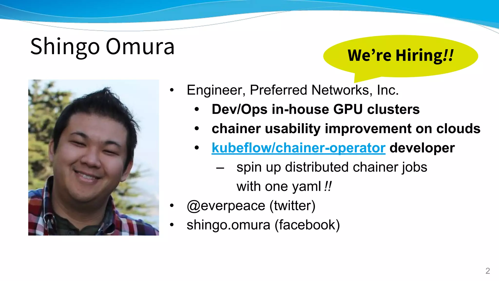 Shingo Omura
• Engineer, Preferred Networks, Inc.
• Dev/Ops in-house GPU clusters
• chainer usability improvement on clouds
• kubeflow/chainer-operator developer
– spin up distributed chainer jobs
with one yaml !!
• @everpeace (twitter)
• shingo.omura (facebook)
2
We’re Hiring!!
 