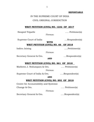 1
REPORTABLE
IN THE SUPREME COURT OF INDIA
CIVIL ORIGINAL JURISDICTION
WRIT PETITION (CIVIL) NO. 1232 OF 2017
Swapnil Tripathi ….. Petitioner(s)
:Versus:
Supreme Court of India ....Respondent(s)
WITH
WRIT PETITION (CIVIL) NO. 66 OF 2018
Indira Jaising …..Petitioner(s)
:Versus:
Secretary General & Ors. ....Respondent(s)
AND
WRIT PETITION (CIVIL) NO. 861 OF 2018
Mathews J. Nedumpara & Ors. ….. Petitioner(s)
:Versus:
Supreme Court of India & Ors. …..Respondent(s)
AND
WRIT PETITION (CIVIL) NO. 892 OF 2018
Centre for Accountability and Systemic
Change & Ors. ….. Petitioner(s)
:Versus:
Secretary General & Ors. …..Respondent(s)
Digitally signed by
SUBHASH CHANDER
Date: 2018.09.26
16:01:06 IST
Reason:
Signature Not Verified
 