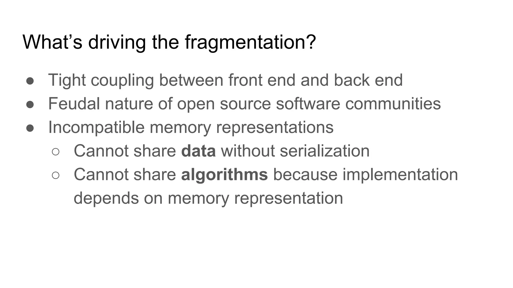 What’s driving the fragmentation?
● Tight coupling between front end and back end
● Feudal nature of open source software communities
● Incompatible memory representations
○ Cannot share data without serialization
○ Cannot share algorithms because implementation
depends on memory representation
 