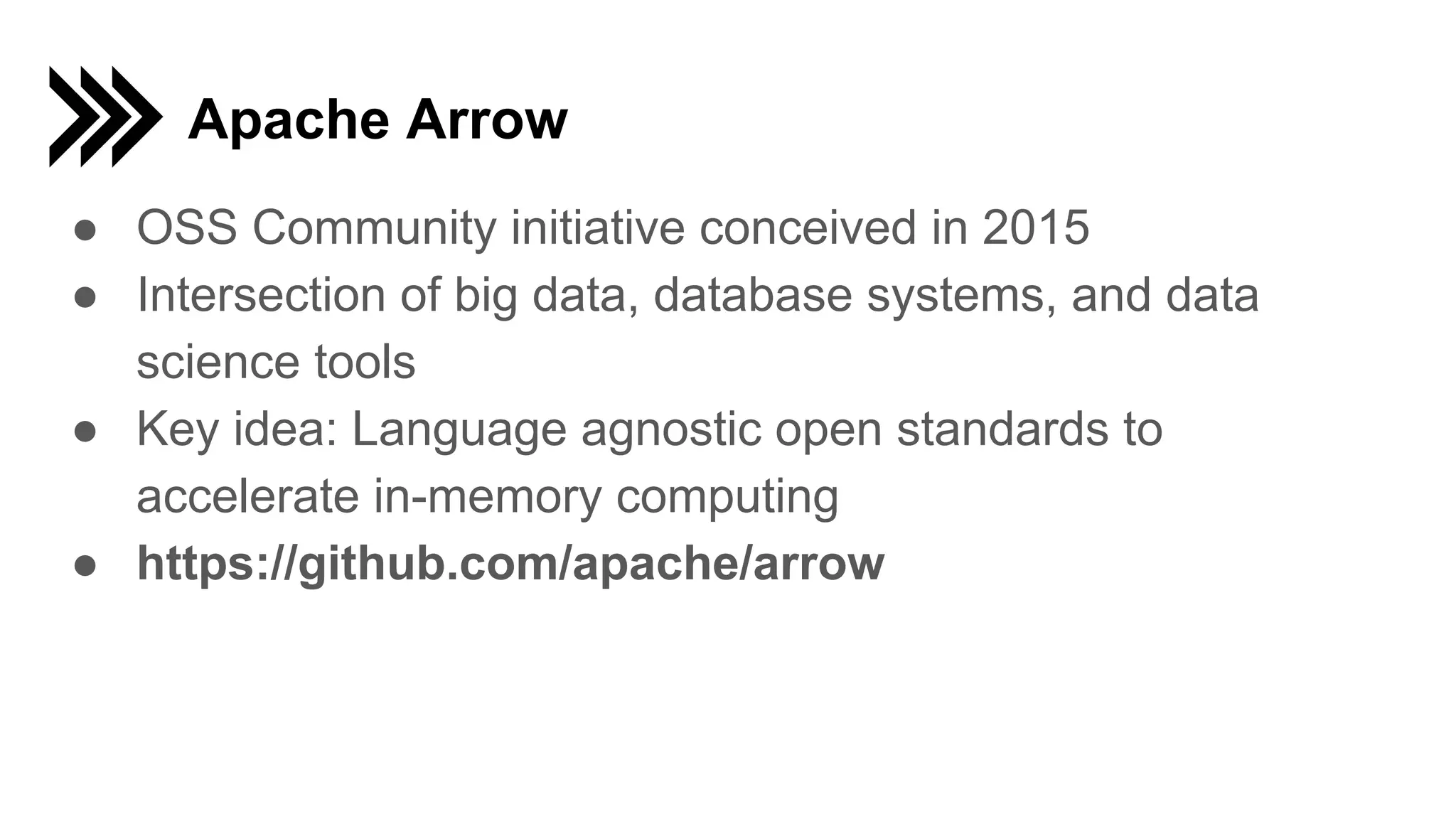Apache Arrow
● OSS Community initiative conceived in 2015
● Intersection of big data, database systems, and data
science tools
● Key idea: Language agnostic open standards to
accelerate in-memory computing
● https://github.com/apache/arrow
 