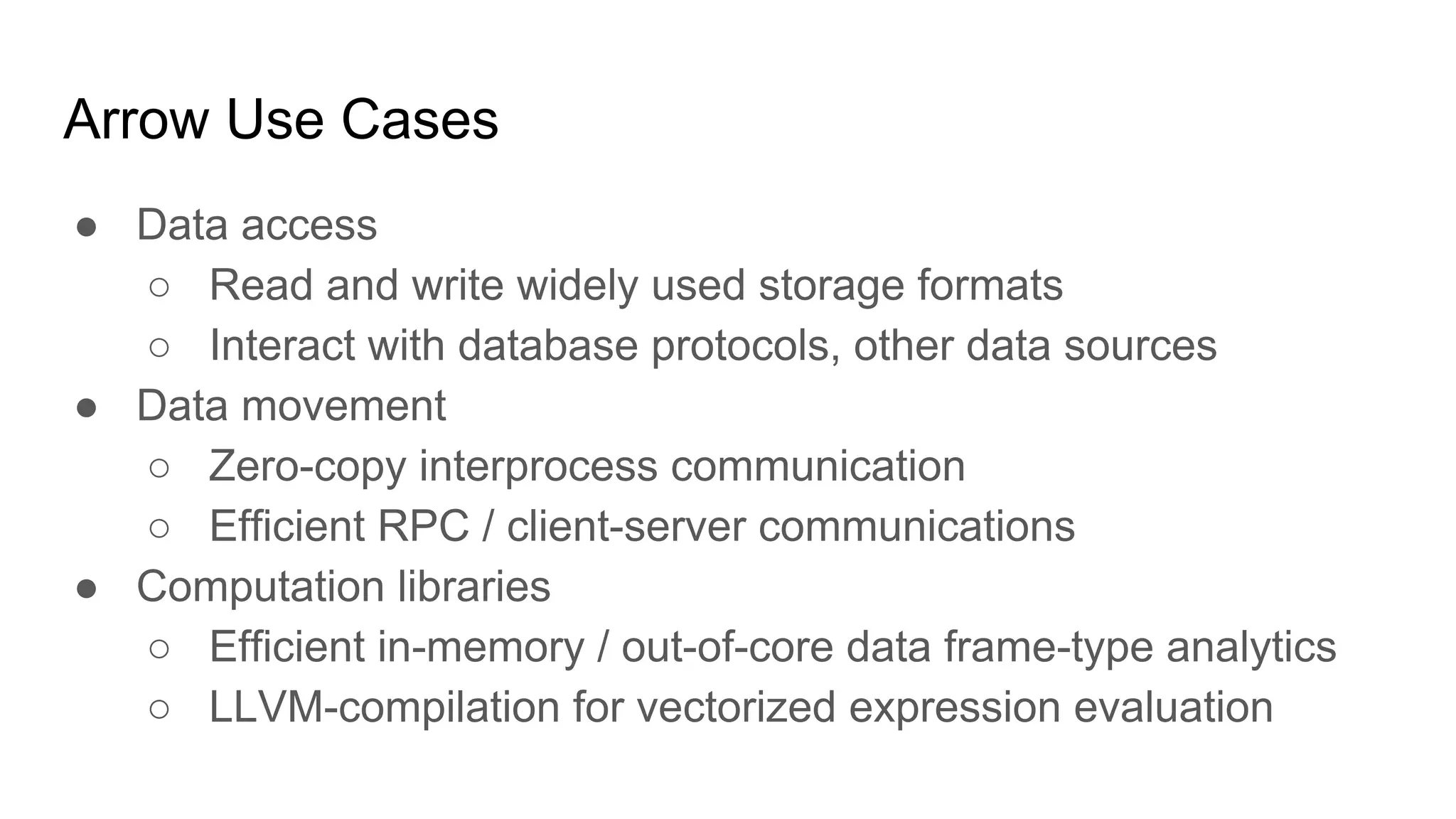 Arrow Use Cases
● Data access
○ Read and write widely used storage formats
○ Interact with database protocols, other data sources
● Data movement
○ Zero-copy interprocess communication
○ Efficient RPC / client-server communications
● Computation libraries
○ Efficient in-memory / out-of-core data frame-type analytics
○ LLVM-compilation for vectorized expression evaluation
 