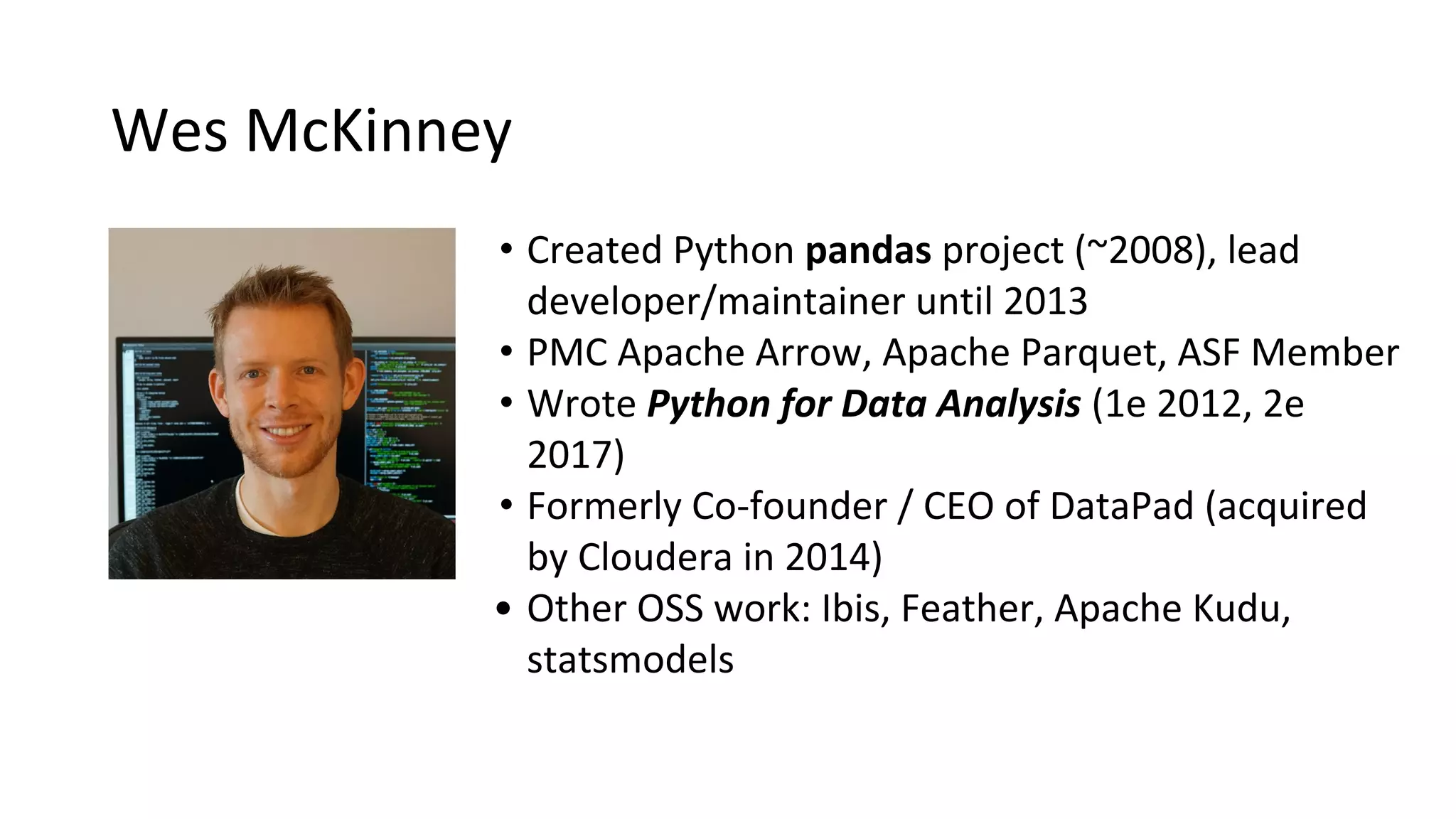 Wes McKinney
• Created Python pandas project (~2008), lead
developer/maintainer until 2013
• PMC Apache Arrow, Apache Parquet, ASF Member
• Wrote Python for Data Analysis (1e 2012, 2e
2017)
• Formerly Co-founder / CEO of DataPad (acquired
by Cloudera in 2014)
• Other OSS work: Ibis, Feather, Apache Kudu,
statsmodels
 