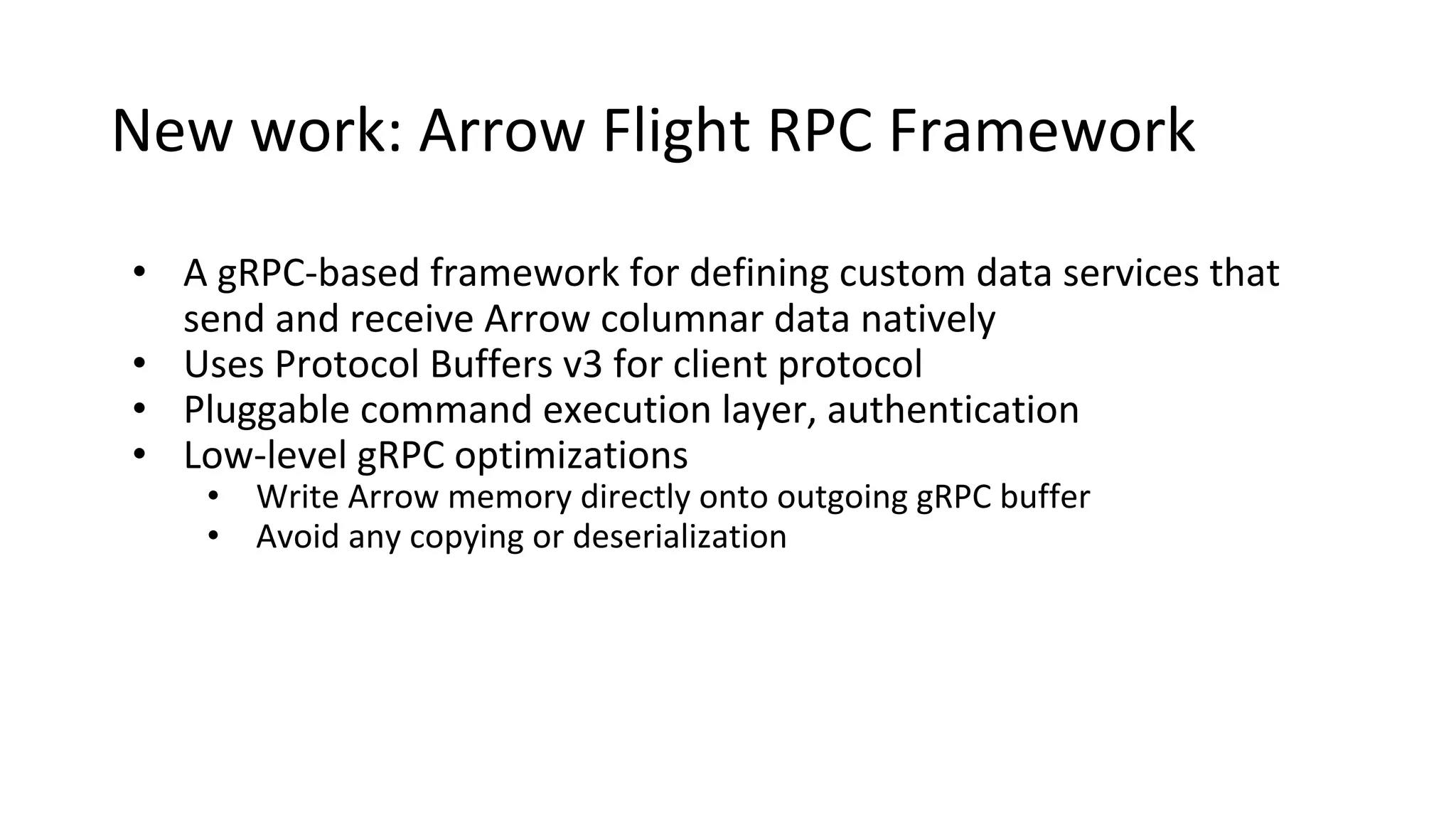 New work: Arrow Flight RPC Framework
• A gRPC-based framework for defining custom data services that
send and receive Arrow columnar data natively
• Uses Protocol Buffers v3 for client protocol
• Pluggable command execution layer, authentication
• Low-level gRPC optimizations
• Write Arrow memory directly onto outgoing gRPC buffer
• Avoid any copying or deserialization
 