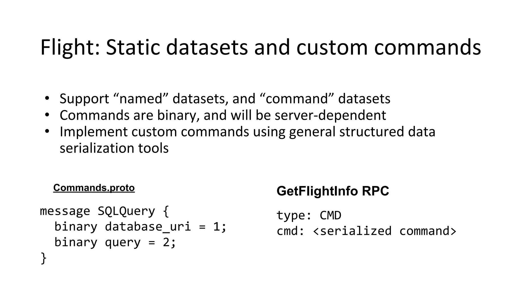 Flight: Static datasets and custom commands
• Support “named” datasets, and “command” datasets
• Commands are binary, and will be server-dependent
• Implement custom commands using general structured data
serialization tools
message SQLQuery {
binary database_uri = 1;
binary query = 2;
}
Commands.proto GetFlightInfo RPC
type: CMD
cmd: <serialized command>
 