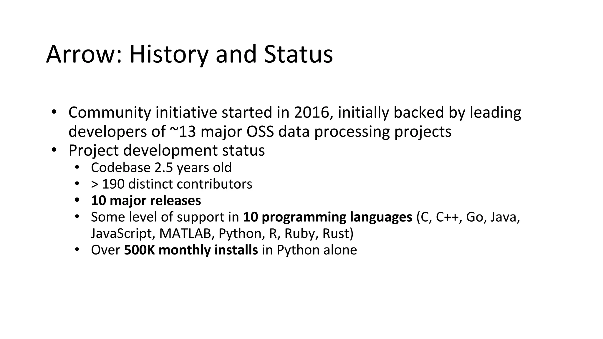 Arrow: History and Status
• Community initiative started in 2016, initially backed by leading
developers of ~13 major OSS data processing projects
• Project development status
• Codebase 2.5 years old
• > 190 distinct contributors
• 10 major releases
• Some level of support in 10 programming languages (C, C++, Go, Java,
JavaScript, MATLAB, Python, R, Ruby, Rust)
• Over 500K monthly installs in Python alone
 