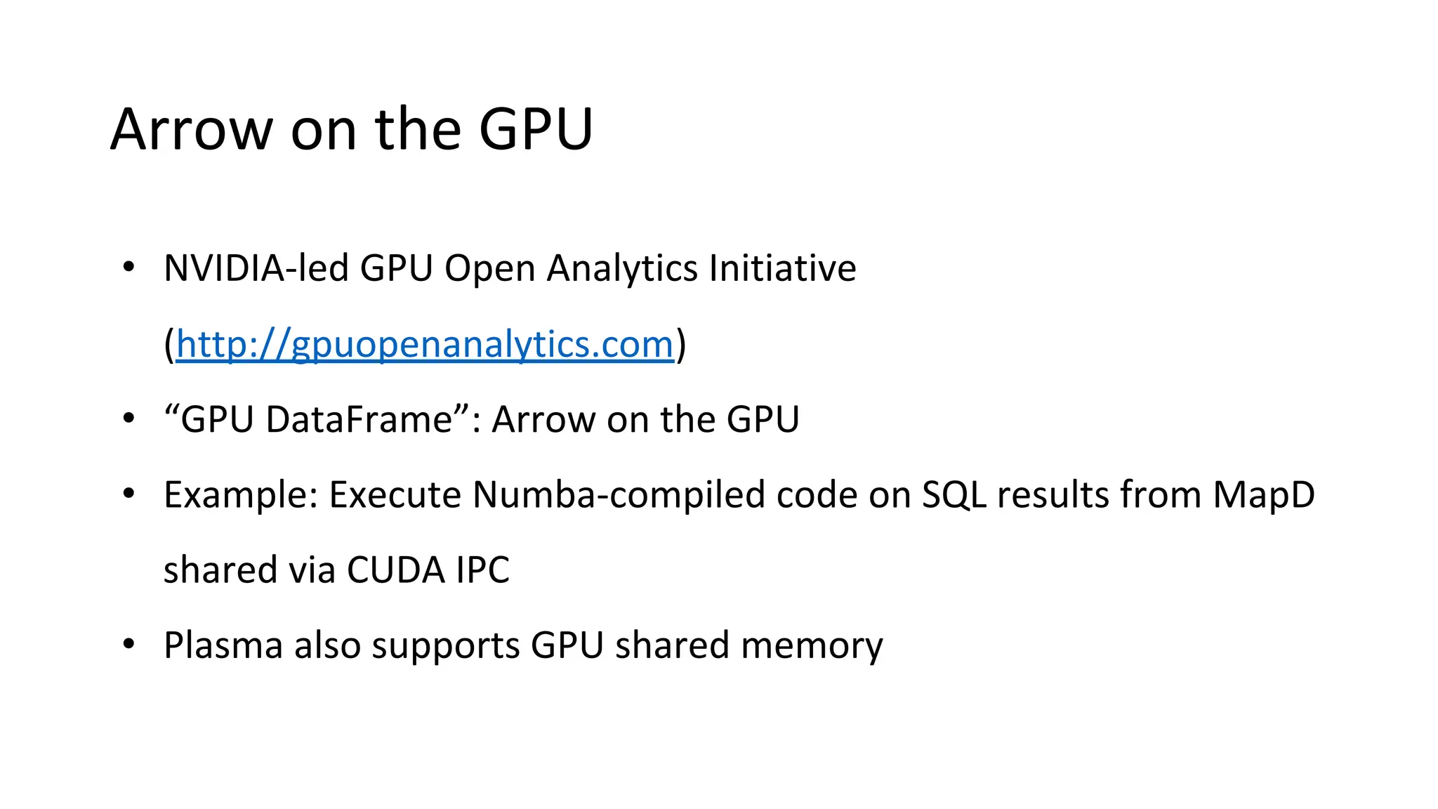 Arrow on the GPU
• NVIDIA-led GPU Open Analytics Initiative
(http://gpuopenanalytics.com)
• “GPU DataFrame”: Arrow on the GPU
• Example: Execute Numba-compiled code on SQL results from MapD
shared via CUDA IPC
• Plasma also supports GPU shared memory
 