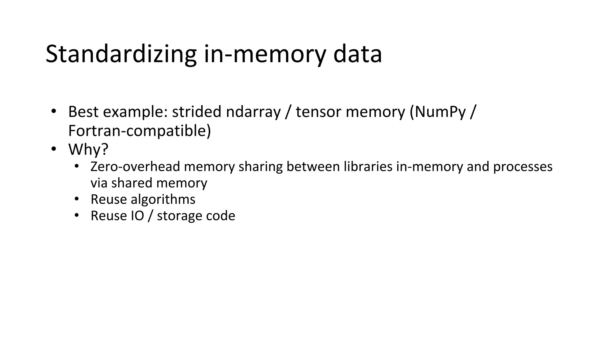 Standardizing in-memory data
• Best example: strided ndarray / tensor memory (NumPy /
Fortran-compatible)
• Why?
• Zero-overhead memory sharing between libraries in-memory and processes
via shared memory
• Reuse algorithms
• Reuse IO / storage code
 