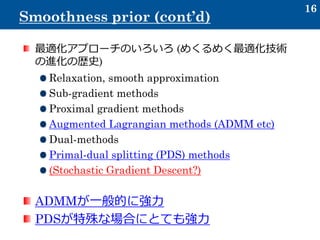 16
Smoothness prior (cont’d)
最適化アプローチのいろいろ (めくるめく最適化技術
の進化の歴史)
Relaxation, smooth approximation
Sub-gradient methods
Proximal gradient methods
Augmented Lagrangian methods (ADMM etc)
Dual-methods
Primal-dual splitting (PDS) methods
(Stochastic Gradient Descent?)
ADMMが一般的に強力
PDSが特殊な場合にとても強力
 