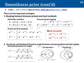 仕事①：ステップサイズ適合法の研究 [国際会議APSIPA 2017 で発表]
18
Smoothness prior (cont’d)
There are two important strategies
1. Keeping balance between primal and dual residuals
2. Accelerate and Backtrack based on angle between current-gradient and last-update
Optimality condition From proximal mapping
Primal and Dual residuals
We do not prefer
-- Acceleration -- -- Backtrack --
Evaluated parameter for angles
 