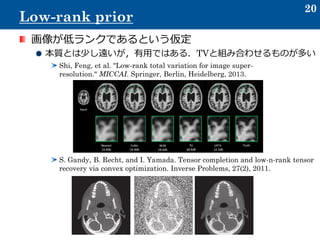 画像が低ランクであるという仮定
本質とは少し遠いが，有用ではある．TVと組み合わせるものが多い
Shi, Feng, et al. "Low-rank total variation for image super-
resolution." MICCAI. Springer, Berlin, Heidelberg, 2013.
S. Gandy, B. Recht, and I. Yamada. Tensor completion and low-n-rank tensor
recovery via convex optimization. Inverse Problems, 27(2), 2011.
20
Low-rank prior
 