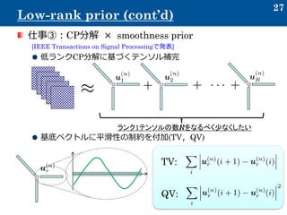 仕事③：CP分解 × smoothness prior
[IEEE Transactions on Signal Processingで発表]
低ランクCP分解に基づくテンソル補完
基底ベクトルに平滑性の制約を付加(TV，QV)
27
Low-rank prior (cont’d)
ランク1テンソルの数Rをなるべく少なくしたい
TV:
QV:
 