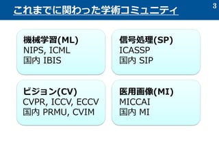 3
これまでに関わった学術コミュニティ
機械学習(ML)
NIPS, ICML
国内 IBIS
信号処理(SP)
ICASSP
国内 SIP
ビジョン(CV)
CVPR, ICCV, ECCV
国内 PRMU, CVIM
医用画像(MI)
MICCAI
国内 MI
 