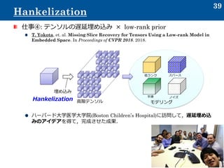 仕事④: テンソルの遅延埋め込み × low-rank prior
T. Yokota, et. al. Missing Slice Recovery for Tensors Using a Low-rank Model in
Embedded Space. In Proceedings of CVPR 2018. 2018.
ハーバード大学医学大学院(Boston Children’s Hospital)に訪問して，遅延埋め込
みのアイデアを得て，完成させた成果．
39
Hankelization
埋め込み
モデリング
低ランク スパース
平滑 ノイズ
高階テンソルHankelization
 