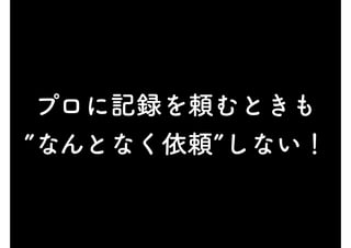 プロに記録を頼むときも
”なんとなく依頼”しない！
 