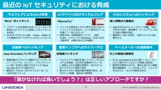 17 ©2018 UNIADEX, Ltd. All rights reserved.
最近の IoT セキュリティにおける脅威
IoTデバイス向けランサムウェア
“WannaCry”
 ファイルを暗号化したので戻すためにはビッ
トコインでカネを払え、という要求がワーム
を通じて一気に広がった
 英国 NHS（国営保険サービス）、米国
FedEx、スペインの Telefonica、日本では日
立製作所、JR東日本などが被害に
マルウェアによるDDoS攻撃
“Mirai” ボットネット
 パスワードを出荷時のままにしているような
脆弱な IoT デバイスに感染してボットネット
を形成
 2016 年 10 月には CNN、Twitter、Netflix な
どの複数のサイトがダウンすることになった
自動車へのハッキング
Jeep Cherokee ハッキング
 無線回線からクルマに搭載されたコンポーネ
ント（ハンドル、エンジン、トランスミッシ
ョン等）を自在に操作できることが Black
Hat USA 2015 で公開された
 最終的に FCA 社（旧クライスラー社）は
140万台をリコール
重要インフラへのサイバーテロ
送電線ハッキング
 マルウェアへの感染を通じてリモートからシ
ステムを制御、30カ所の変電所のブレーカ
ー遮断による大規模な停電が、2015 年 12
月にウクライナ西部で発生
 電力だけでなく電話回線も障害が発生、22
万2千人に影響、復旧まで数時間
ペースメーカーの遠隔操作
モニタ装置の脆弱性
 米 St.Jude Medical 社の心臓ペースメーカー
などに使われているモニタ装置に脆弱性
 脆弱性が悪用されれば、埋め込まれた心臓装
置を遠隔操作、ペースを乱したり、ショック
を与えたり、などの可能性がある
POSシステムへのハッキング
個人情報の大量集出
 4000万件分のクレジットカード情報、7000
万件分の住所・電話番号・メールアドレスな
どの個人情報が流出
 最終的に CEO が辞任、対策コストは 1000
億円以上
「繋がなければ良いでしょう？」は正しいアプローチですか？
 