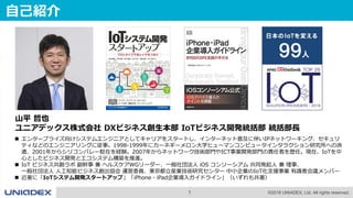 1 ©2018 UNIADEX, Ltd. All rights reserved.
 エンタープライズ向けシステムエンジニアとしてキャリアをスタートし、インターネット普及に伴いIPネットワーキング、セキュリ
ティなどのエンジニアリングに従事。1998-1999年にカーネギーメロン大学ヒューマンコンピュータインタラクション研究所への派
遣、2001年からシリコンバレー駐在を経験。2007年からネットワーク技術部門やICT事業開発部門の責任者を歴任。現在、IoTを中
心としたビジネス開発とエコシステム構築を推進。
 IoT ビジネス共創ラボ 副幹事 兼 ヘルスケアWGリーダー、一般社団法人 iOS コンソーシアム 共同発起人 兼 理事、
一般社団法人 人工知能ビジネス創出協会 運営委員、東京都立産業技術研究センター 中小企業のIoT化支援事業 有識者会議メンバー
 近著に「IoTシステム開発スタートアップ」「iPhone・iPad企業導入ガイドライン」（いずれも共著）
自己紹介
山平 哲也
ユニアデックス株式会社 DXビジネス創生本部 IoTビジネス開発統括部 統括部長
 