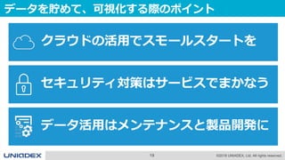 19 ©2018 UNIADEX, Ltd. All rights reserved.
データを貯めて、可視化する際のポイント
クラウドの活用でスモールスタートを
セキュリティ対策はサービスでまかなう
データ活用はメンテナンスと製品開発に
 