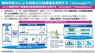 21 ©2018 UNIADEX, Ltd. All rights reserved.
機械学習/AIによる高度な付加価値を実現する「AirInsight™」
IoTと機械学習で設備保全関連事業者様を支援する「AirInsight™ Maintenance」
 機械設備メーカー様・設備工事事業者様・設備メンテナンス事業者様の IoT/機械学習による設備点検診断
サービスの実現を支援する、SaaS型のIoTサービスです。
 お客様がサービス提供を行う上で必要なハードウェア・サービスを、あらかじめご用意しています。
 IoTや機械学習に余計な時間やコストを割くことなく、迅速に自社サービスのIoT化を実現できます。
IoTビジネスプラットフォーム
顧客設備（工場、ビル等）
モーター
ポンプ
コンプレッサ等
冷蔵／冷凍機等
回転機設備
対象物に
取付
設備点検診断IoTサービス
etc...
無線センサー構成
有線センサー構成
設備健康度
の数値化
設備異常の検知
簡易設備管理
有線振動センサー
無線振動センサー
IoT GW
無線AP
故障予兆検知
IoT GW
モバイル回線
• お客様が保有する診断
ノウハウを弊社が機械
学習化します。
• 競合との差別化を容易
に実現できます。
AirInsight™ Maintenance
製品開発メンテナンス マーケティング
 