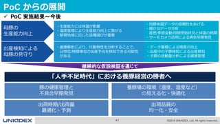 41 ©2018 UNIADEX, Ltd. All rights reserved.
PoC からの展開
出産検知による
母豚の見守り
・画像解析により、行動特性を分析することで、
日単位/時間単位の出産予兆を検知できる可能性
がある
・データ蓄積による精度の向上
・出産中の子豚検知による出産検知
・子豚の活動量分析による健康管理
 PoC 実施結果～今後
養豚場の環境（温度、湿度など）
の見える化・快適化
出荷品質の
均一化・安全
出荷時期/出荷量
最適化・予測
豚の健康管理と
不具合早期発見
「人手不足時代」における養豚経営の勝者へ
継続的な仮説検証を通じて
母豚の
生産能力向上
・生産能力には体温が影響
・温度管理により生産能力向上に繋がる
・飼育地域に応じた品種選びが重要
・母豚体温データの信頼性をあげる
・細かなデータ分析
産歴/季節変動/母豚受胎状況と体温の相関
・サーモカメラ活用による病気早期発見
 