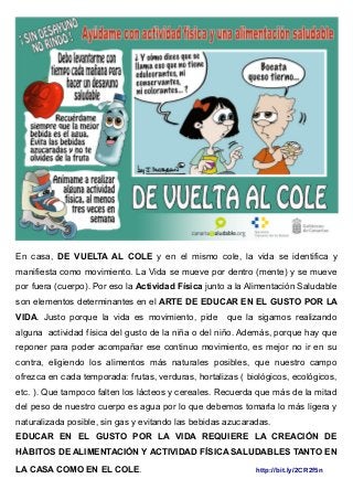 En casa, DE VUELTA AL COLE y en el mismo cole, la vida se identifica y
manifiesta como movimiento. La Vida se mueve por dentro (mente) y se mueve
por fuera (cuerpo). Por eso la Actividad Física junto a la Alimentación Saludable
son elementos determinantes en el ARTE DE EDUCAR EN EL GUSTO POR LA
VIDA. Justo porque la vida es movimiento, pide que la sigamos realizando
alguna actividad física del gusto de la niña o del niño. Además, porque hay que
reponer para poder acompañar ese continuo movimiento, es mejor no ir en su
contra, eligiendo los alimentos más naturales posibles, que nuestro campo
ofrezca en cada temporada: frutas, verduras, hortalizas ( biológicos, ecológicos,
etc. ). Que tampoco falten los lácteos y cereales. Recuerda que más de la mitad
del peso de nuestro cuerpo es agua por lo que debemos tomarla lo más ligera y
naturalizada posible, sin gas y evitando las bebidas azucaradas.
EDUCAR EN EL GUSTO POR LA VIDA REQUIERE LA CREACIÓN DE
HÁBITOS DE ALIMENTACIÓN Y ACTIVIDAD FÍSICA SALUDABLES TANTO EN
LA CASA COMO EN EL COLE. http://bit.ly/2CR2f5n
 