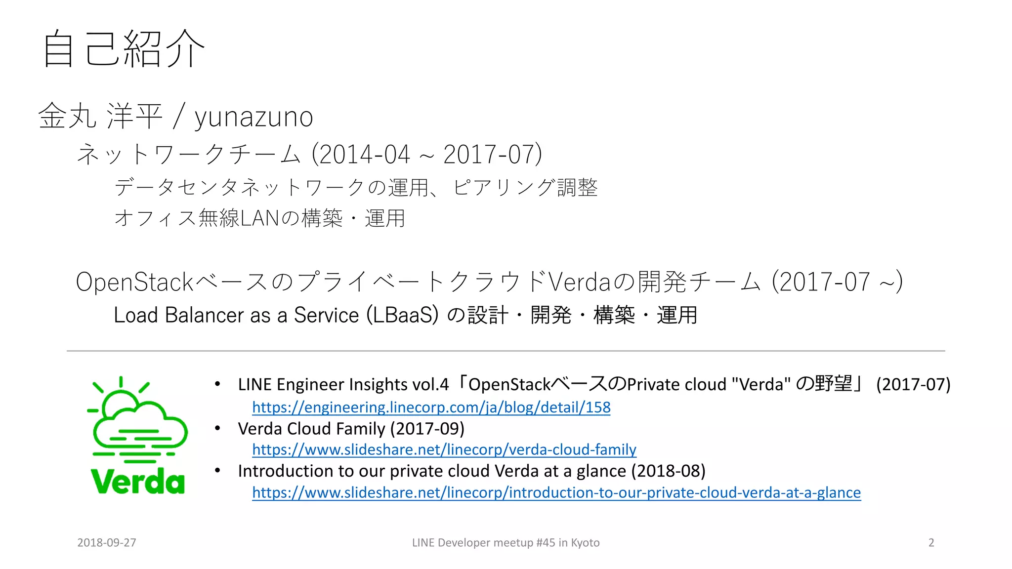 d
a pn / 7
O
N N A l
V Lo ( ekB
2 - /04 L S 2 1/ O
7/1 )/ / 02 / / -2 02 )//- icB BekB
2018-09-27 LINE Developer meetup #45 in Kyoto 2
• LINE Engineer Insights vol.4 OpenStack Private cloud "Verda" (2017-07)
https://engineering.linecorp.com/ja/blog/detail/158
• Verda Cloud Family (2017-09)
https://www.slideshare.net/linecorp/verda-cloud-family
• Introduction to our private cloud Verda at a glance (2018-08)
https://www.slideshare.net/linecorp/introduction-to-our-private-cloud-verda-at-a-glance
 