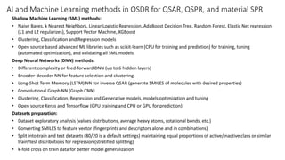 AI and Machine Learning methods in OSDR for QSAR, QSPR, and material SPR
Shallow Machine Learning (SML) methods:
• Naive Bayes, k Nearest Neighbors, Linear Logistic Regression, AdaBoost Decision Tree, Random Forest, Elastic Net regression
(L1 and L2 regularizes), Support Vector Machine, XGBoost
• Clustering, Classification and Regression models
• Open source based advanced ML libraries such as scikit-learn (CPU for training and prediction) for training, tuning
(automated optimization), and validating all SML models
Deep Neural Networks (DNN) methods:
• Different complexity or feed-forward DNN (up to 6 hidden layers)
• Encoder-decoder NN for feature selection and clustering
• Long-Shot Term Memory (LSTM) NN for inverse QSAR (generate SMILES of molecules with desired properties)
• Convolutional Graph NN (Graph CNN)
• Clustering, Classification, Regression and Generative models, models optimization and tuning
• Open source Keras and Tensorflow (GPU training and CPU or GPU for prediction)
Datasets preparation:
• Dataset exploratory analysis (values distributions, average heavy atoms, rotational bonds, etc.)
• Converting SMILES to feature vector (fingerprints and descriptors alone and in combinations)
• Split into train and test datasets (80/20 is a default settings) maintaining equal proportions of active/inactive class or similar
train/test distributions for regression (stratified splitting)
• k-fold cross on train data for better model generalization
 