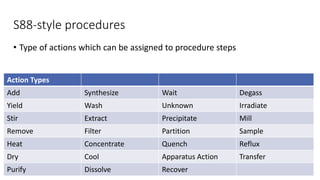 S88-style procedures
• Type of actions which can be assigned to procedure steps
Action Types
Add Synthesize Wait Degass
Yield Wash Unknown Irradiate
Stir Extract Precipitate Mill
Remove Filter Partition Sample
Heat Concentrate Quench Reflux
Dry Cool Apparatus Action Transfer
Purify Dissolve Recover
 