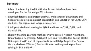 Summary
• A Machine Learning toolkit with simple user interface have been
developed for the Dataledger(TM) software.
• Chemical datasets exploratory analysis, wide range of descriptors and
fingerprints selections, dataset preparation and validation for QSAR/QSPR
readiness for organic and inorganic materials
• Intelligent Machine Learning for QSAR and inverse QSAR, QSPR, and
material SPR
• Shallow Machine Learning methods (Naive Bayes, k Nearest Neighbors,
Linear Logistic Regression, AdaBoost Decision Tree, Random Forest, Elastic
Net regression (L1 and L2 regularized), Kernel Ridge Regression, Support
Vector Machine, XGBoost) for classification and regression problems
solving in SAR and SPR
 