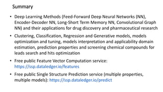 Summary
• Deep Learning Methods (Feed-Forward Deep Neural Networks (NN),
Encoder-Decoder NN, Long-Short Term Memory NN, Convolutional Graph
NN) and their applications for drug discovery and pharmaceutical research
• Clustering, Classification, Regression and Generative models, models
optimization and tuning, models interpretation and applicability domain
estimation, prediction properties and screening chemical compounds for
leads search and hits optimization
• Free public Feature Vector Computation service:
https://ssp.dataledger.io/features
• Free public Single Structure Prediction service (multiple properties,
multiple models): https://ssp.dataledger.io/predict
 