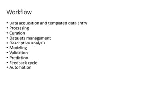 Workflow
• Data acquisition and templated data entry
• Processing
• Curation
• Datasets management
• Descriptive analysis
• Modeling
• Validation
• Prediction
• Feedback cycle
• Automation
 