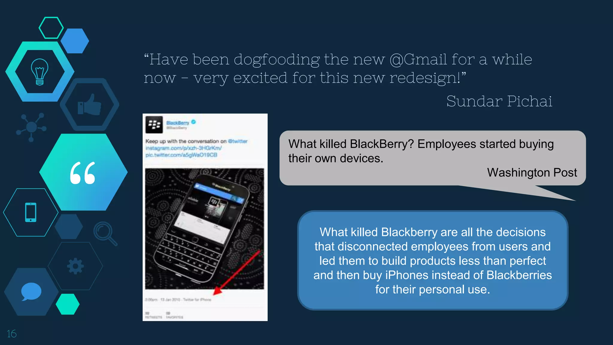 “
16
What killed BlackBerry? Employees started buying
their own devices.
Washington Post
What killed Blackberry are all the decisions
that disconnected employees from users and
led them to build products less than perfect
and then buy iPhones instead of Blackberries
for their personal use.
“Have been dogfooding the new @Gmail for a while
now - very excited for this new redesign!”
Sundar Pichai
 