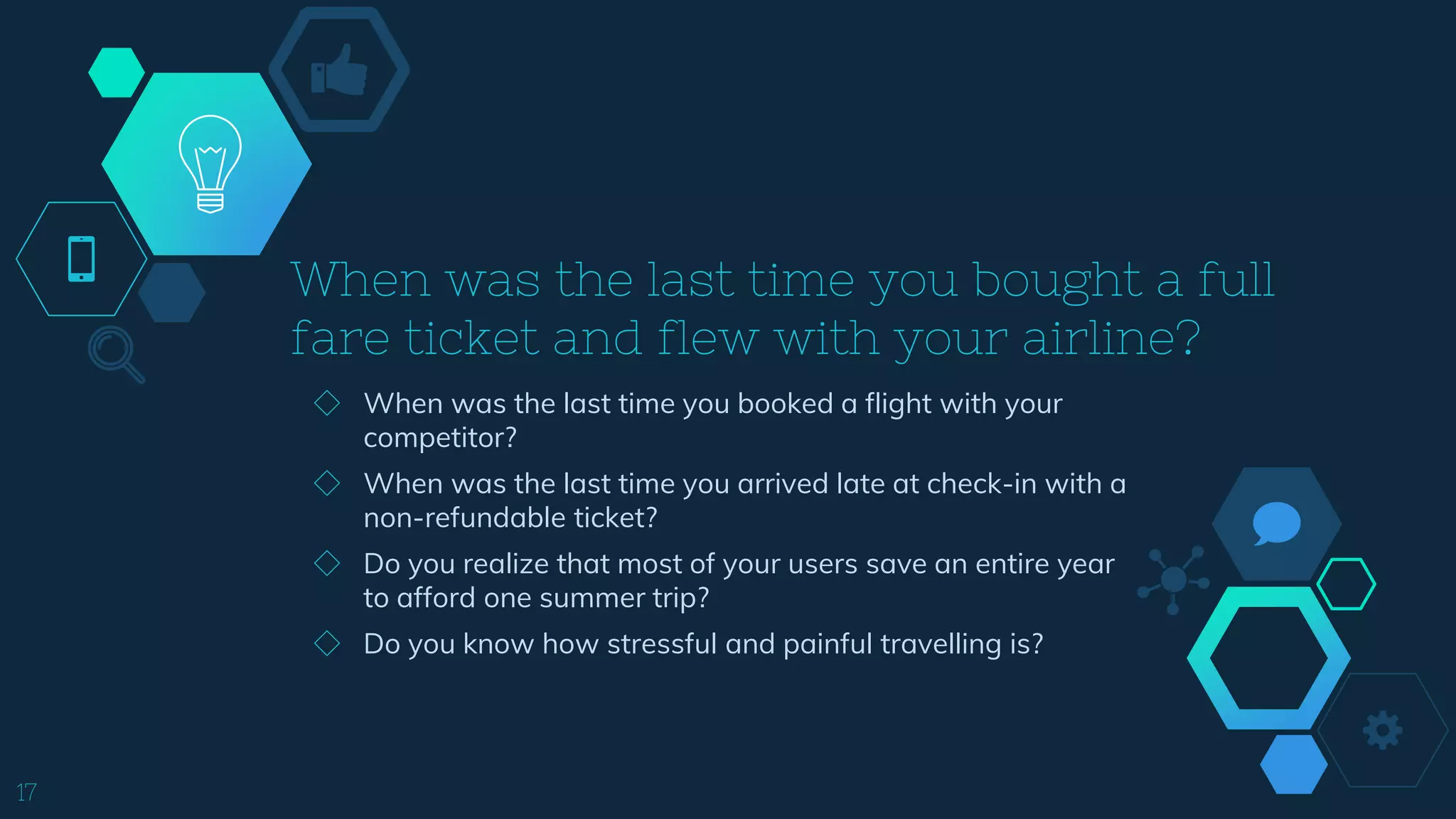 When was the last time you bought a full
fare ticket and flew with your airline?
17
◇ When was the last time you booked a flight with your
competitor?
◇ When was the last time you arrived late at check-in with a
non-refundable ticket?
◇ Do you realize that most of your users save an entire year
to afford one summer trip?
◇ Do you know how stressful and painful travelling is?
 