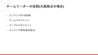 チームリーダーの役割(大阪拠点の場合)
- エンジニアの1次評価
- チームマネジメント
- ピープルマネジメント
- エンジニア採用(拠点拡大)
 
