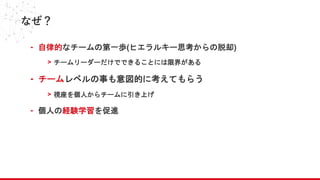 なぜ？
- 自律的なチームの第一歩(ヒエラルキー思考からの脱却)
> チームリーダーだけでできることには限界がある
- チームレベルの事も意図的に考えてもらう
> 視座を個人からチームに引き上げ
- 個人の経験学習を促進
 