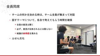 全員同席
- チームの何かを決める時は、チーム全員が集まって対話
- 話すテーマについて、各自で考えてもらう時間を確保
> 全員の意見は聞く
> 必ず、意見が反映されるとは限らない
> 結論の納得感を高める
- ふせん文化
 