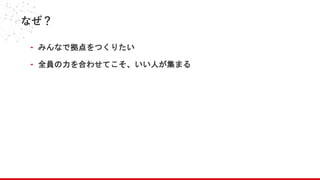 なぜ？
- みんなで拠点をつくりたい
- 全員の力を合わせてこそ、いい人が集まる
 